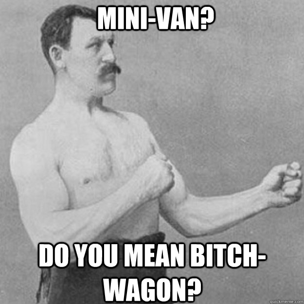 Mini-van? Do you mean bitch-wagon?  overly manly man
