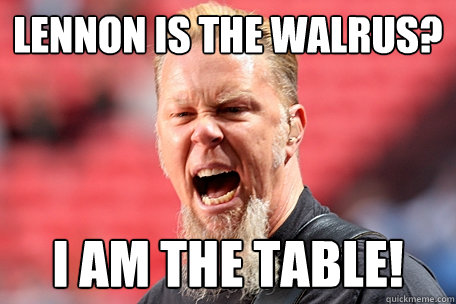 Lennon is the walrus? I AM THE TABLE!  I AM THE TABLE - James Hetfield