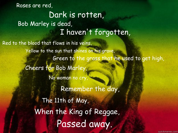 Roses are red, Dark is rotten, Bob Marley is dead, I haven't forgotten,
 Red to the blood that flows in his veins, Yellow to the sun that shines on his grave, Green to the grass that he used to get high, Cheers for Bob Marley, No woman no cry, Remember th - Roses are red, Dark is rotten, Bob Marley is dead, I haven't forgotten,
 Red to the blood that flows in his veins, Yellow to the sun that shines on his grave, Green to the grass that he used to get high, Cheers for Bob Marley, No woman no cry, Remember th  Bob Marley