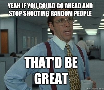 Yeah if you could go ahead and stop shooting random people That'd be great - Yeah if you could go ahead and stop shooting random people That'd be great  Bill Lumbergh