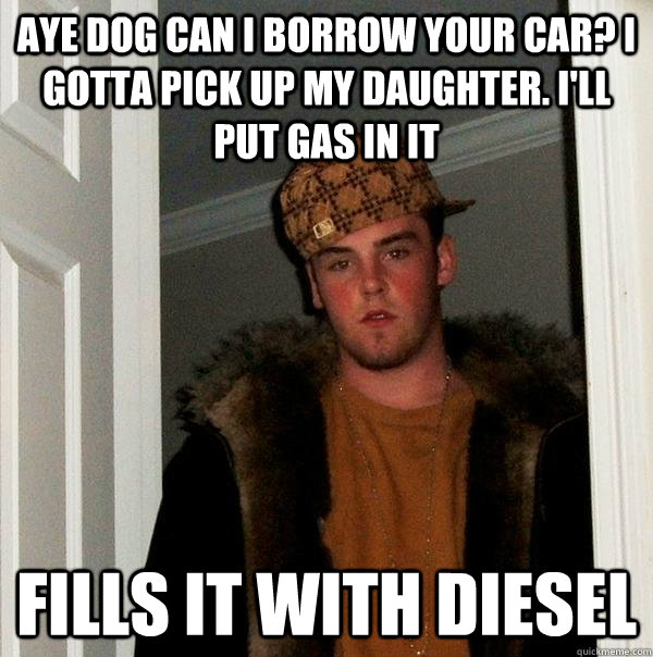 Aye dog can i borrow your car? I gotta pick up my daughter. I'll put gas in it fills it with diesel  Scumbag Steve