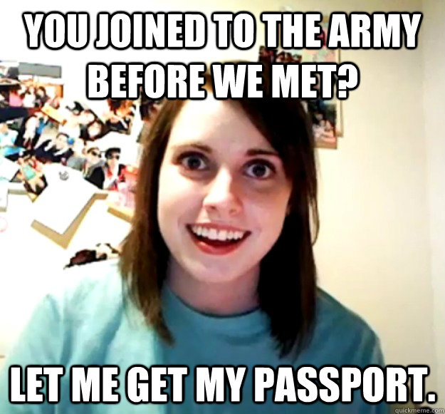 You joined to the army before we met? Let me get my passport.  Overly Attached Girlfriend