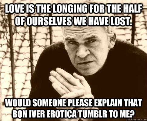 Love is the longing for the half of ourselves we have lost. Would someone please explain that Bon Iver erotica tumblr to me?  