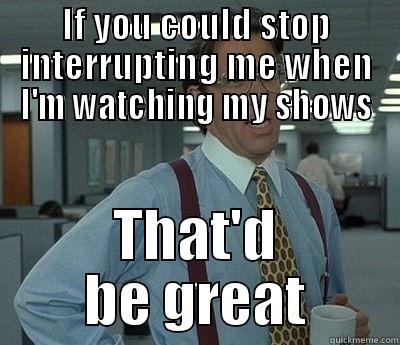 If you could stop interrupting me when I'm watching my shows That'd be great - IF YOU COULD STOP INTERRUPTING ME WHEN I'M WATCHING MY SHOWS THAT'D BE GREAT Bill Lumbergh