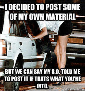 I decided to post some of my own material But we can say my S.O. told me to post it if thats what you're into.  FB karma whore