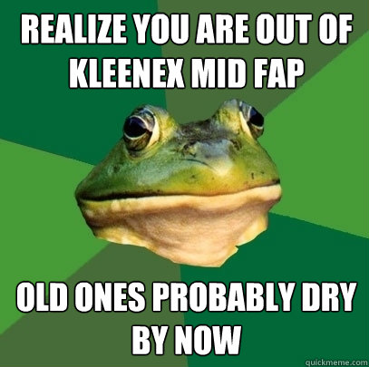 Realize you are out of kleenex mid fap Old ones probably dry by now  Foul Bachelor Frog