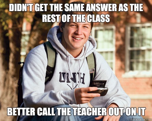 Didn't get the same answer as the rest of the class Better call the teacher out on it  College Freshman