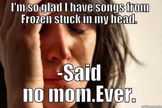 I'M SO GLAD I HAVE SONGS FROM FROZEN STUCK IN MY HEAD.  -SAID NO MOM.EVER. First World Problems