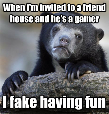 When i'm invited to a friend house and he's a gamer I fake having fun  Confession Bear