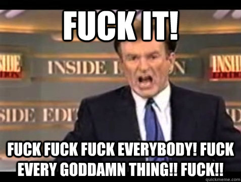 FUCK IT! FUck fuck fuck everybody! Fuck every goddamn thing!! fuck!! - FUCK IT! FUck fuck fuck everybody! Fuck every goddamn thing!! fuck!!  Angry Bill