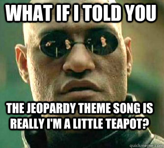 what if i told you the Jeopardy Theme Song is really I'm a Little Teapot?  Matrix Morpheus
