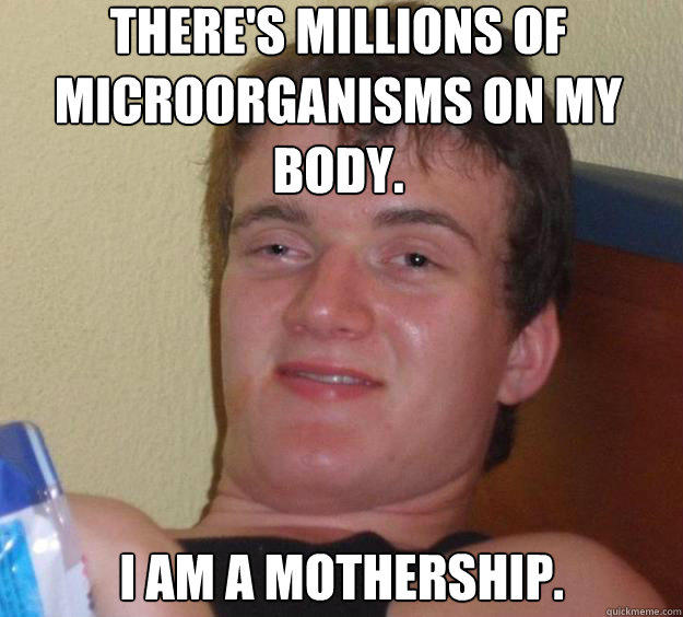 There's millions of microorganisms on my body. I am a mothership.  10 Guy