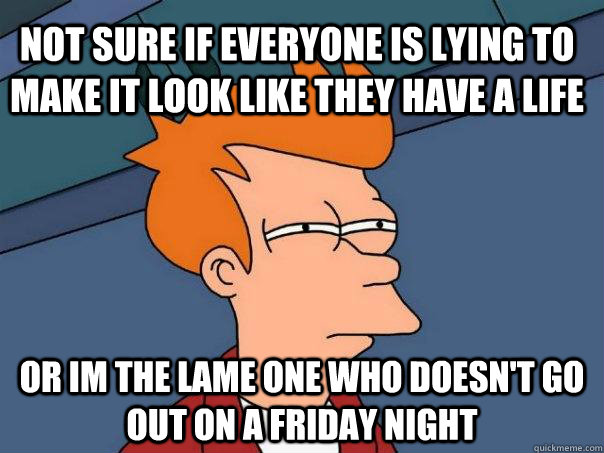 Not sure if everyone is lying to make it look like they have a life or im the lame one who doesn't go out on a friday night  Futurama Fry