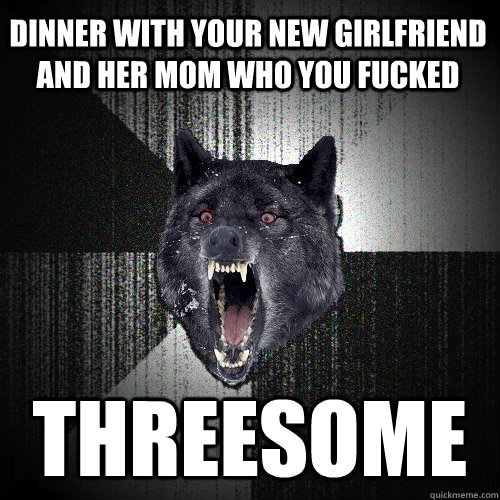 dinner with your new girlfriend and her mom who you fucked threesome  Insanity Wolf