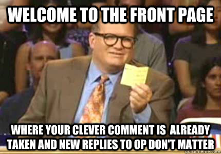 welcome to the front page where your clever comment is  already taken and new replies to op don't matter - welcome to the front page where your clever comment is  already taken and new replies to op don't matter  Misc