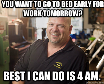 You want to go to bed early for work tomorrow? Best I can do is 4 am.  Pawn Stars