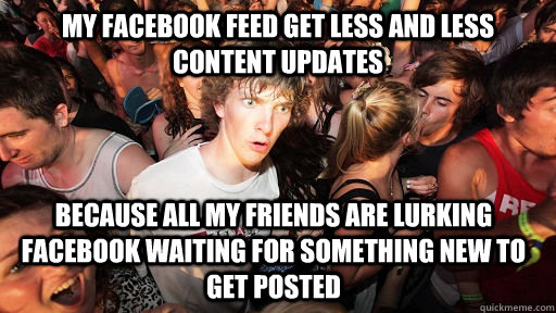 My facebook feed get less and less content updates Because all my friends are lurking facebook waiting for something new to get posted  Sudden Clarity Clarence