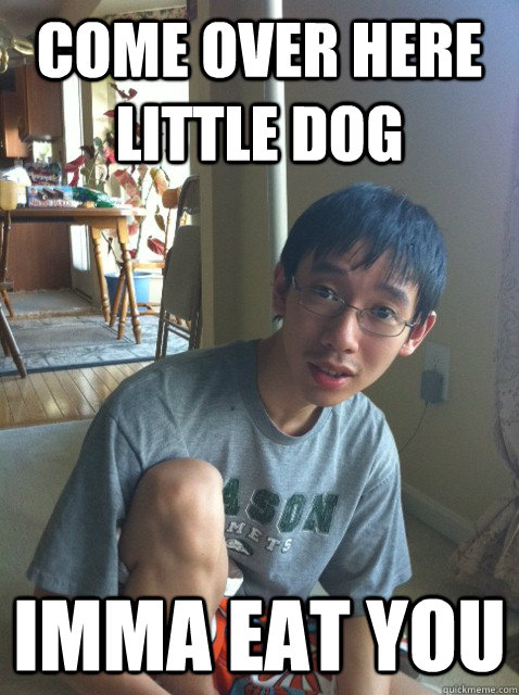 Come over here little dog Imma eat you  Sexually repressed nerd
