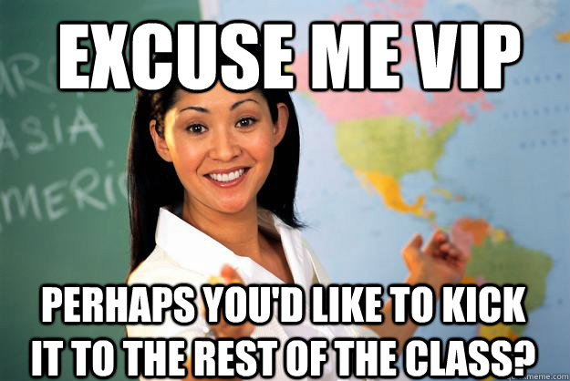Excuse me VIP perhaps you'd like to kick it to the rest of the class?  Unhelpful High School Teacher