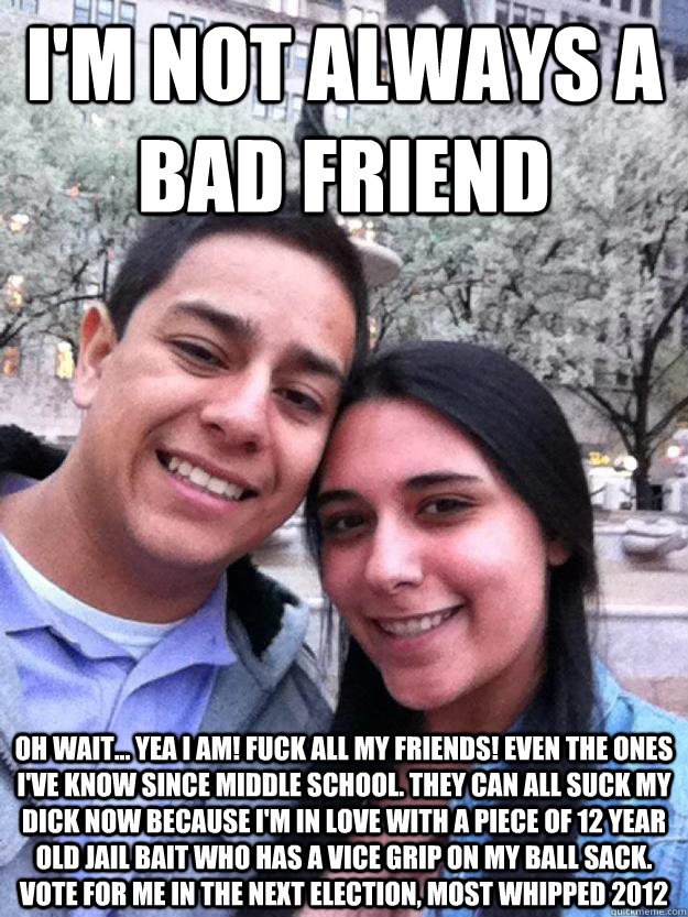 I'm not always a bad friend Oh wait... yea i am! Fuck all my friends! Even the ones I've know since middle school. They can all suck my dick now because i'm in love with a piece of 12 year old jail bait who has a vice grip on my ball sack. Vote for me in - I'm not always a bad friend Oh wait... yea i am! Fuck all my friends! Even the ones I've know since middle school. They can all suck my dick now because i'm in love with a piece of 12 year old jail bait who has a vice grip on my ball sack. Vote for me in whipped
