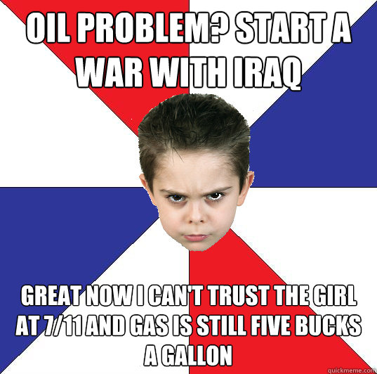 oil problem? Start a war with iraq great now i can't trust the girl at 7/11 and gas is still five bucks a gallon  