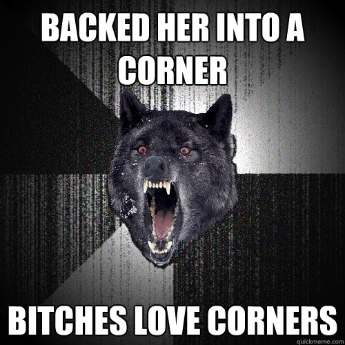 Backed her into a corner Bitches love corners  Insanity Wolf