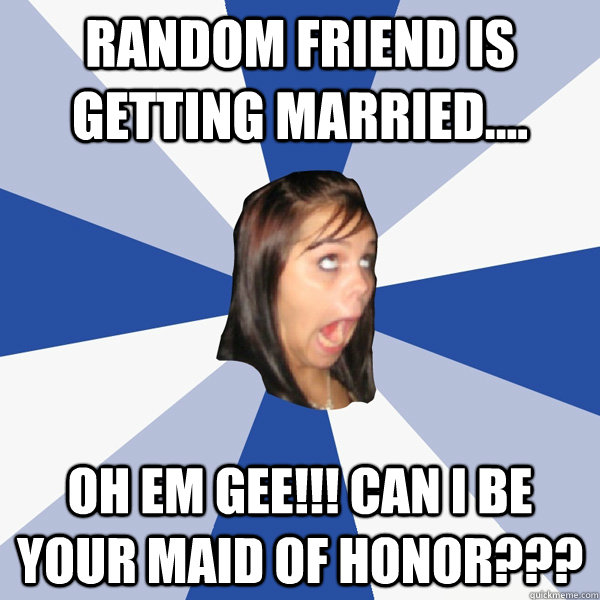 random friend is getting married.... oh em gee!!! Can I be your Maid of Honor???   Annoying Facebook Girl