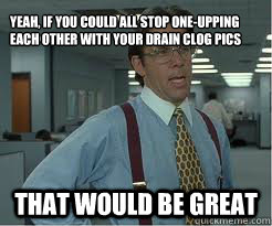 Yeah, if you could all stop one-upping each other with your drain clog pics that would be great - Yeah, if you could all stop one-upping each other with your drain clog pics that would be great  The Lumberg