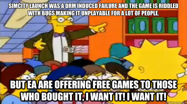 Simcity launch was a DRM induced failure and the game is riddled with bugs making it unplayable for a lot of people. But EA are offering free games to those who bought it, i want it! i want it! - Simcity launch was a DRM induced failure and the game is riddled with bugs making it unplayable for a lot of people. But EA are offering free games to those who bought it, i want it! i want it!  Short Sighted Smithers