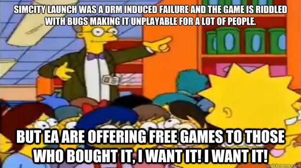 Simcity launch was a DRM induced failure and the game is riddled with bugs making it unplayable for a lot of people. But EA are offering free games to those who bought it, i want it! i want it!  Short Sighted Smithers