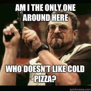 Am i the only one around here Who doesn't like cold pizza? - Am i the only one around here Who doesn't like cold pizza?  Misc