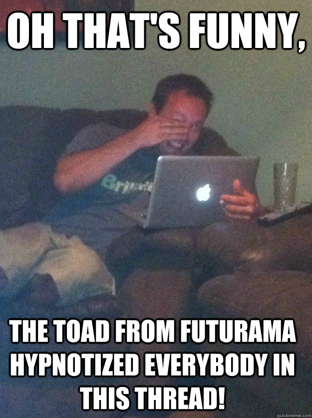 oh that's funny, The toad from futurama hypnotized everybody in this thread! - oh that's funny, The toad from futurama hypnotized everybody in this thread!  Misc