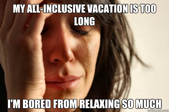 My all-inclusive vacation is too long I'm bored from relaxing so much  First World Problems