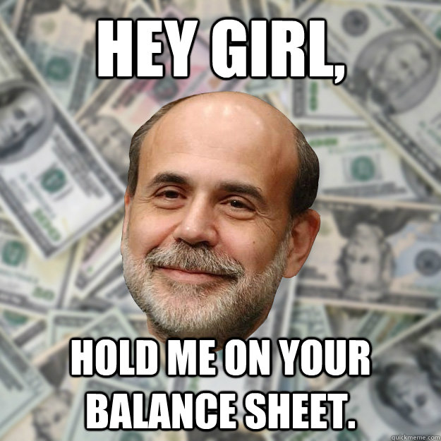 Hey girl, Hold me on your balance sheet.   Ben Bernanke