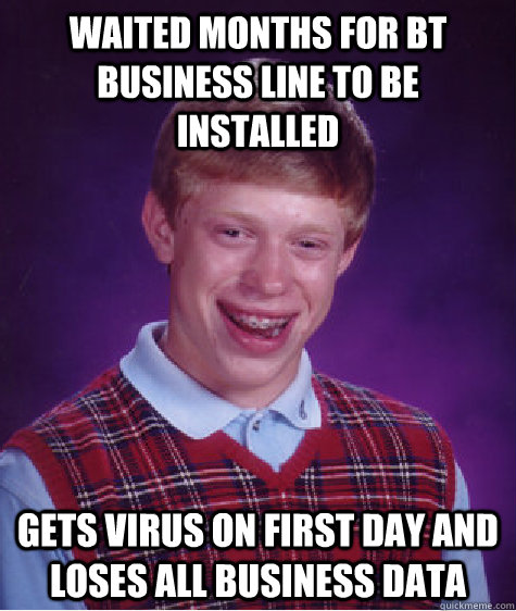 Waited months for BT business line to be installed Gets virus on first day and loses all business data - Waited months for BT business line to be installed Gets virus on first day and loses all business data  Bad Luck Brian