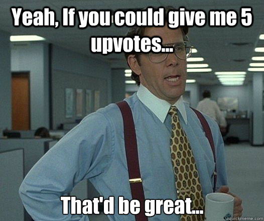 Yeah, If you could give me 5 upvotes... 
That'd be great... - Yeah, If you could give me 5 upvotes... 
That'd be great...  Bill Lumbergh - Thatd be great.