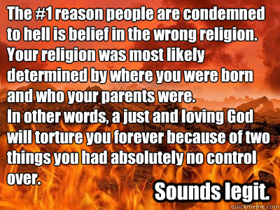 The #1 reason people are condemned to hell is belief in the wrong religion. Your religion was most likely determined by where you were born and who your parents were.
In other words, a just and loving God will torture you forever because of two things you - The #1 reason people are condemned to hell is belief in the wrong religion. Your religion was most likely determined by where you were born and who your parents were.
In other words, a just and loving God will torture you forever because of two things you  hell fire