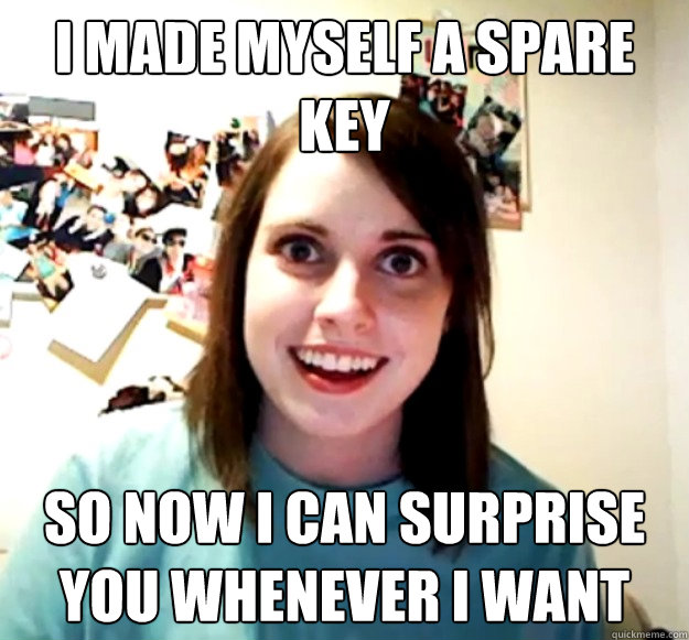 I made myself a spare key so now i can surprise you whenever i want  Overly Attached Girlfriend