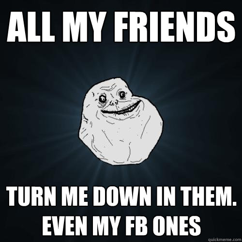 All my friends turn me down in them.
Even my fb ones  Forever Alone