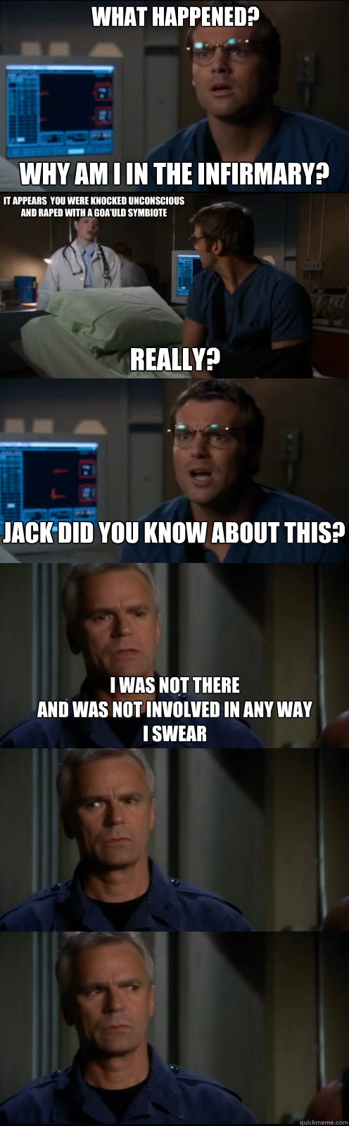 What Happened?  Why am I in the infirmary? it appears  you were knocked unconscious and raped with a goa'uld symbiote
 really?  Jack did you know about this? I was not there
and was not involved in any way
I swear - What Happened?  Why am I in the infirmary? it appears  you were knocked unconscious and raped with a goa'uld symbiote
 really?  Jack did you know about this? I was not there
and was not involved in any way
I swear  Through the Stargate