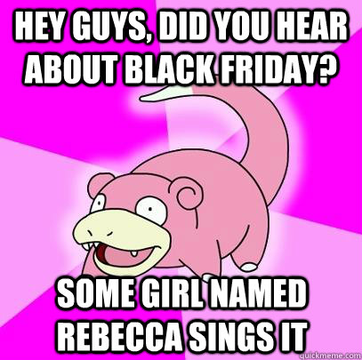 hey guys, did you hear about black friday? some girl named rebecca sings it  Slowpoke