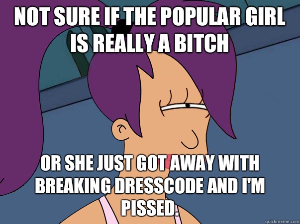 Not sure if the popular girl is really a bitch or she just got away with breaking dresscode and I'm pissed. - Not sure if the popular girl is really a bitch or she just got away with breaking dresscode and I'm pissed.  Leela Futurama