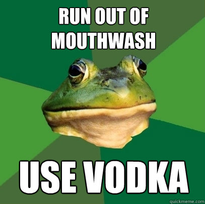 Run out of mouthwash Use vodka  Foul Bachelor Frog