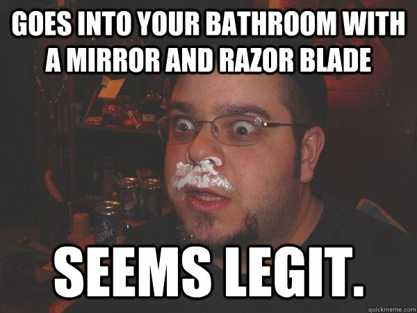Goes into your bathroom with a mirror and razor blade Seems legit.  