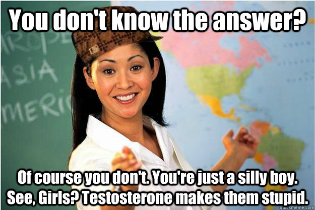 You don't know the answer? Of course you don't. You're just a silly boy. See, Girls? Testosterone makes them stupid.  Scumbag Teacher