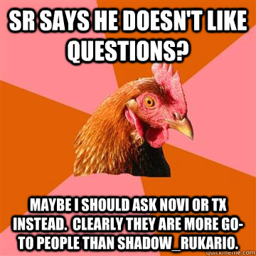 SR says he doesn't like questions? Maybe I should ask Novi or TX instead.  Clearly they are more go-to people than shadow_rukario. - SR says he doesn't like questions? Maybe I should ask Novi or TX instead.  Clearly they are more go-to people than shadow_rukario.  Anti-Joke Chicken