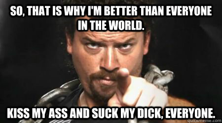 So, that is why I'm better than everyone in the world.  Kiss my ass and suck my dick, everyone.  kenny powers