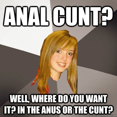 anal cunt? Well, where do you want it? in the anus or the cunt? - anal cunt? Well, where do you want it? in the anus or the cunt?  Musically Oblivious 8th Grader
