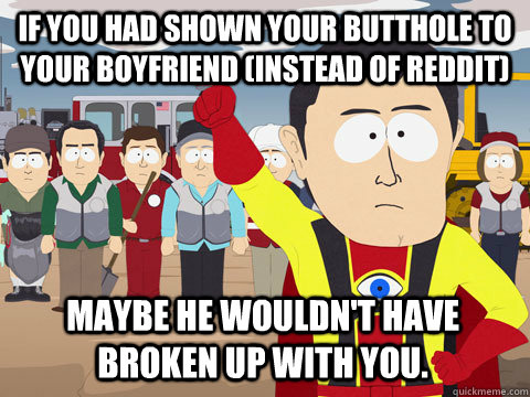 if you had shown your butthole to your boyfriend (instead of reddit) maybe he wouldn't have broken up with you. - if you had shown your butthole to your boyfriend (instead of reddit) maybe he wouldn't have broken up with you.  Captain Hindsight