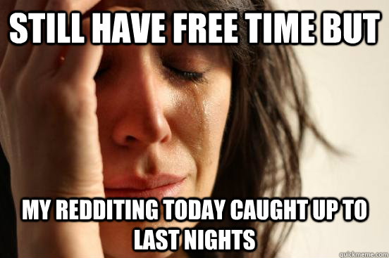 still have free time but my redditing today caught up to last nights   First World Problems